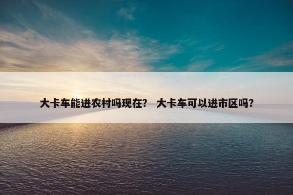 大卡车能进农村吗现在？ 大卡车可以进市区吗？