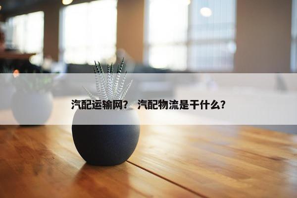 汽配运输网？ 汽配物流是干什么？