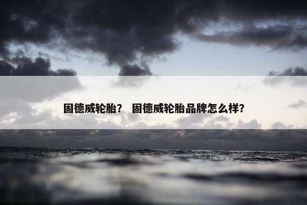 固德威轮胎？ 固德威轮胎品牌怎么样？
