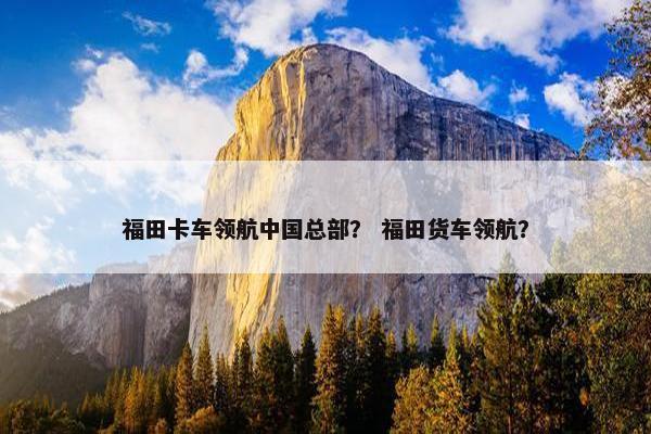 福田卡车领航中国总部？ 福田货车领航？