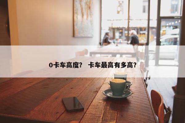 0卡车高度？ 卡车最高有多高？