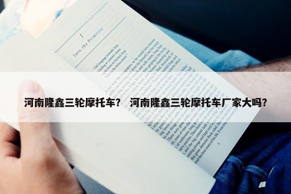 河南隆鑫三轮摩托车？ 河南隆鑫三轮摩托车厂家大吗？