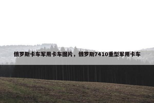 俄罗斯卡车军用卡车图片，俄罗斯7410重型军用卡车