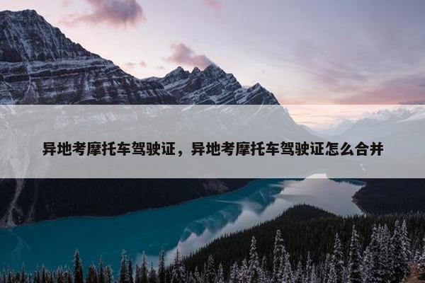 异地考摩托车驾驶证，异地考摩托车驾驶证怎么合并