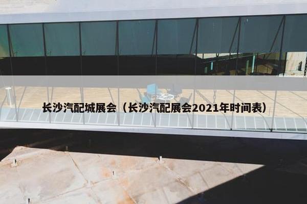 长沙汽配城展会（长沙汽配展会2021年时间表）