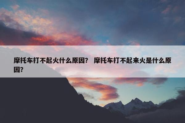 摩托车打不起火什么原因？ 摩托车打不起来火是什么原因？