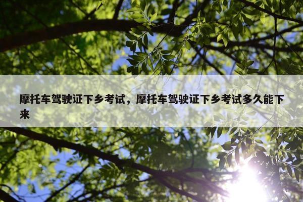 摩托车驾驶证下乡考试，摩托车驾驶证下乡考试多久能下来