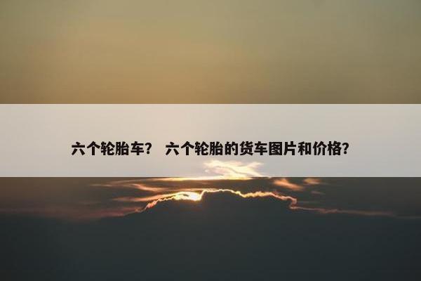 六个轮胎车？ 六个轮胎的货车图片和价格？