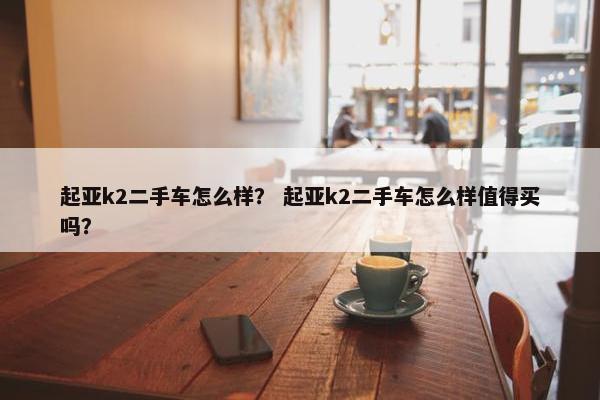 起亚k2二手车怎么样？ 起亚k2二手车怎么样值得买吗？