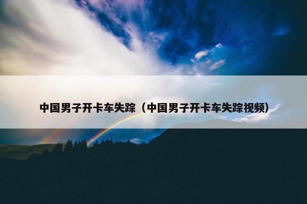 中国男子开卡车失踪（中国男子开卡车失踪视频）