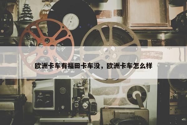 欧洲卡车有福田卡车没，欧洲卡车怎么样