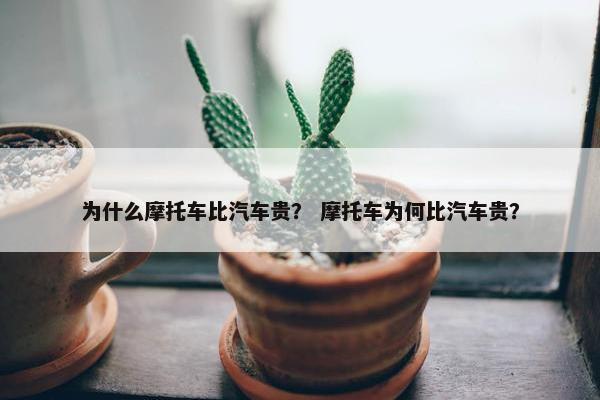 为什么摩托车比汽车贵？ 摩托车为何比汽车贵？