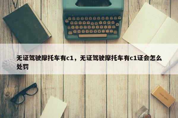 无证驾驶摩托车有c1，无证驾驶摩托车有c1证会怎么处罚