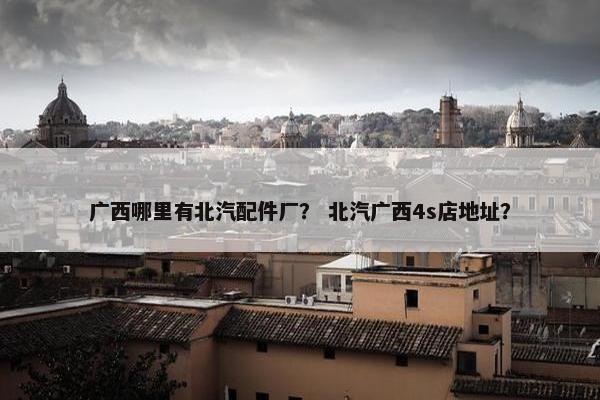 广西哪里有北汽配件厂？ 北汽广西4s店地址？
