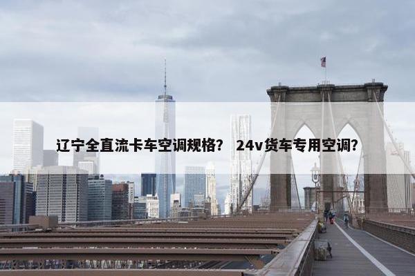 辽宁全直流卡车空调规格？ 24v货车专用空调？