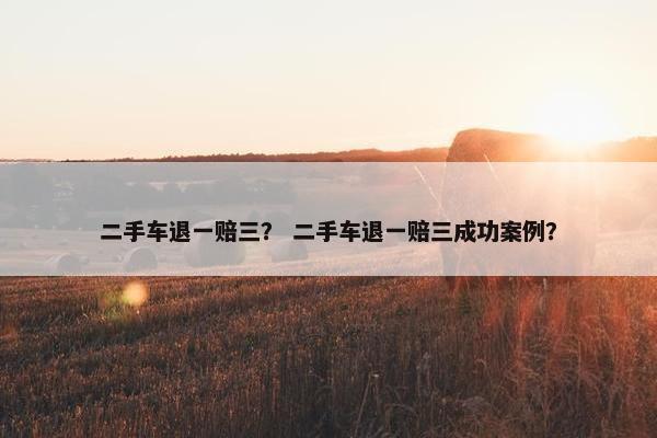 二手车退一赔三？ 二手车退一赔三成功案例？