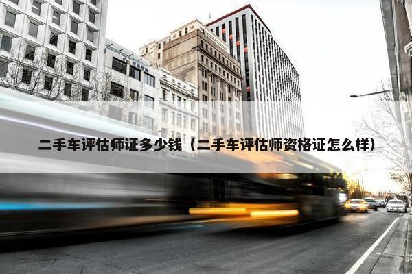 二手车评估师证多少钱（二手车评估师资格证怎么样）