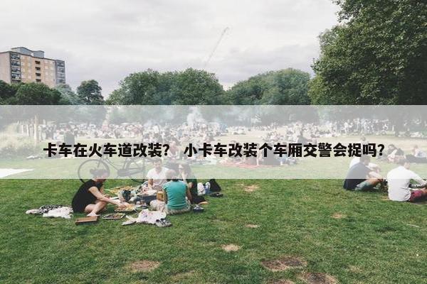 卡车在火车道改装？ 小卡车改装个车厢交警会捉吗？
