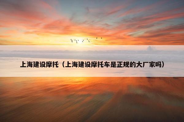 上海建设摩托（上海建设摩托车是正规的大厂家吗）