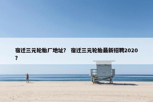 宿迁三元轮胎厂地址？ 宿迁三元轮胎最新招聘2020？