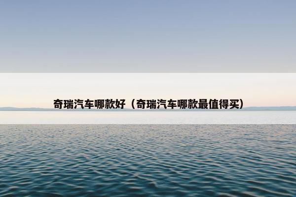 奇瑞汽车哪款好（奇瑞汽车哪款最值得买）