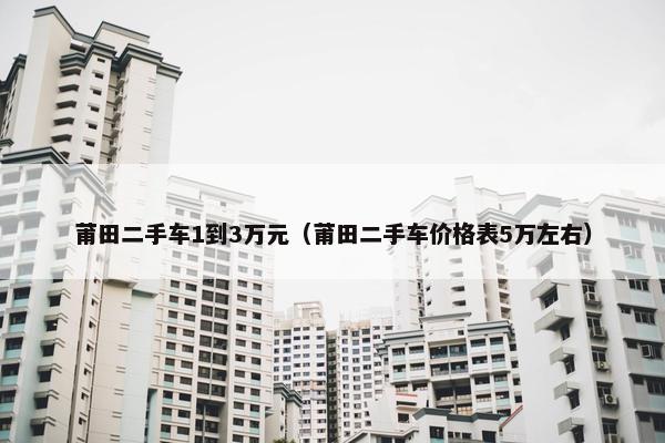 莆田二手车1到3万元（莆田二手车价格表5万左右）