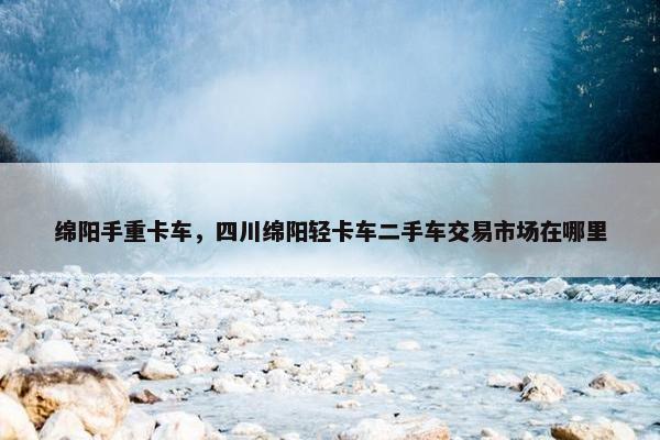 绵阳手重卡车，四川绵阳轻卡车二手车交易市场在哪里
