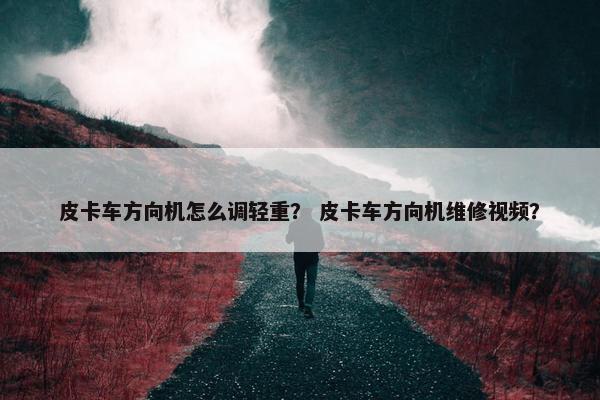 皮卡车方向机怎么调轻重？ 皮卡车方向机维修视频？