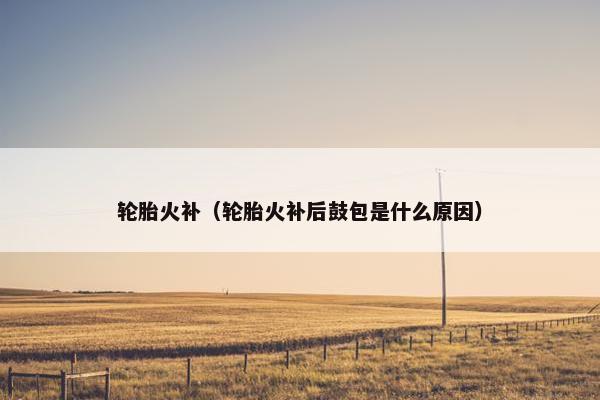 轮胎火补（轮胎火补后鼓包是什么原因）