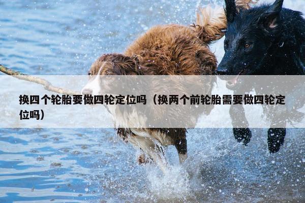 换四个轮胎要做四轮定位吗（换两个前轮胎需要做四轮定位吗）