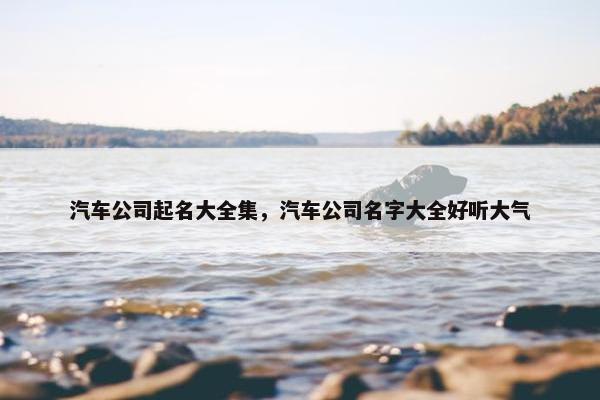 汽车公司起名大全集，汽车公司名字大全好听大气