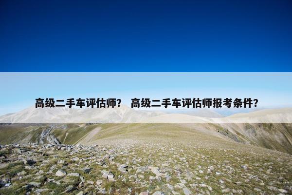 高级二手车评估师？ 高级二手车评估师报考条件？