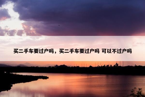 买二手车要过户吗，买二手车要过户吗 可以不过户吗