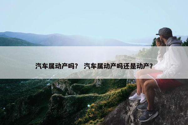 汽车属动产吗？ 汽车属动产吗还是动产？
