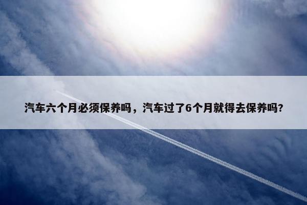 汽车六个月必须保养吗，汽车过了6个月就得去保养吗?