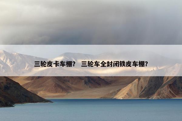 三轮皮卡车棚？ 三轮车全封闭铁皮车棚？