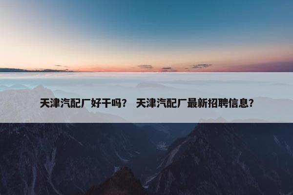 天津汽配厂好干吗？ 天津汽配厂最新招聘信息？