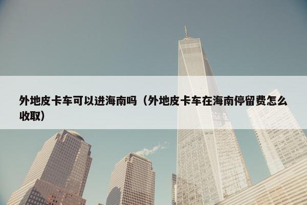 外地皮卡车可以进海南吗（外地皮卡车在海南停留费怎么收取）