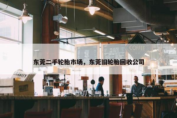 东莞二手轮胎市场，东莞旧轮胎回收公司