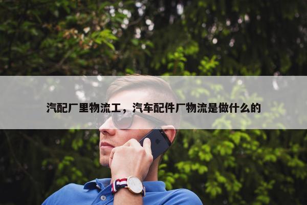 汽配厂里物流工，汽车配件厂物流是做什么的