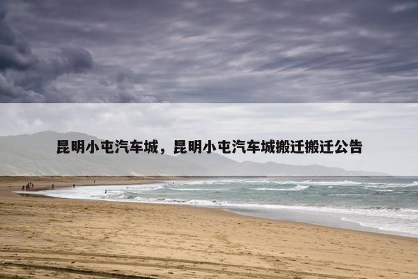 昆明小屯汽车城，昆明小屯汽车城搬迁搬迁公告