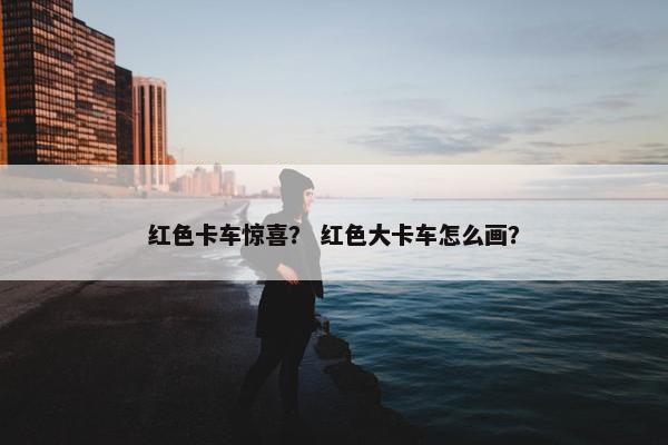 红色卡车惊喜？ 红色大卡车怎么画？