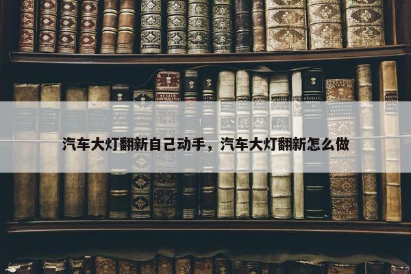 汽车大灯翻新自己动手，汽车大灯翻新怎么做