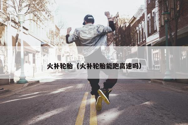 火补轮胎（火补轮胎能跑高速吗）