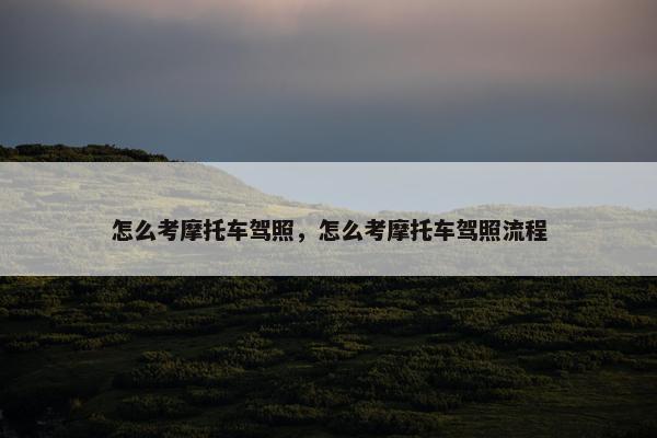 怎么考摩托车驾照，怎么考摩托车驾照流程