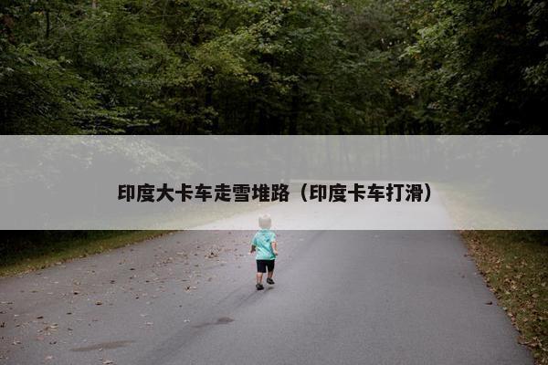 印度大卡车走雪堆路（印度卡车打滑）