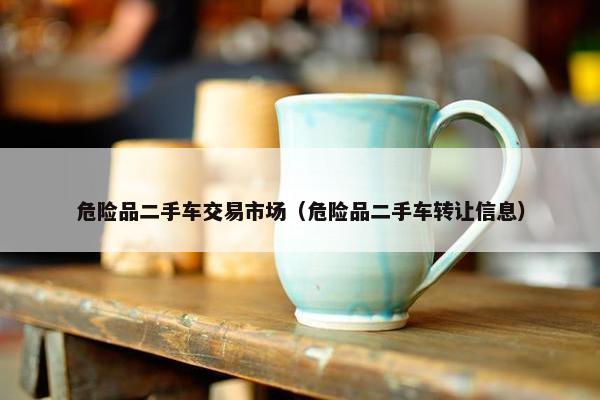 危险品二手车交易市场（危险品二手车转让信息）