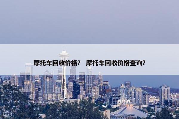 摩托车回收价格？ 摩托车回收价格查询？