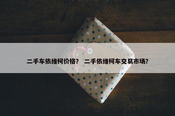 二手车依维柯价格？ 二手依维柯车交易市场？
