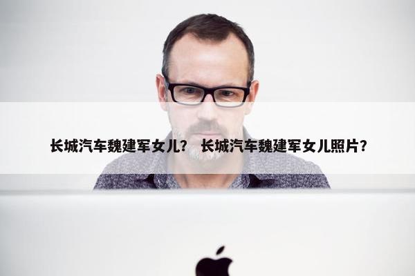长城汽车魏建军女儿？ 长城汽车魏建军女儿照片？